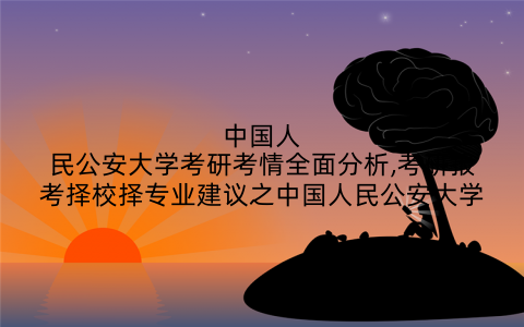 中国人民公安大学考研考情全面分析,考研报考择校择专业建议之中国人民公安大学