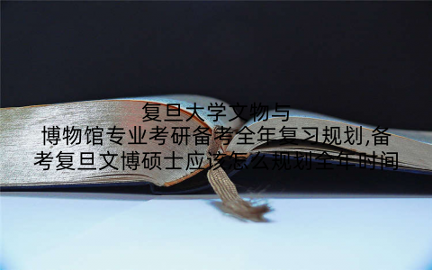 复旦大学文物与博物馆专业考研备考全年复习规划,备考复旦文博硕士应该怎么规划全年时间