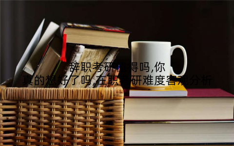 辞职考研值得吗,你真的想好了吗,在职考研难度客观分析