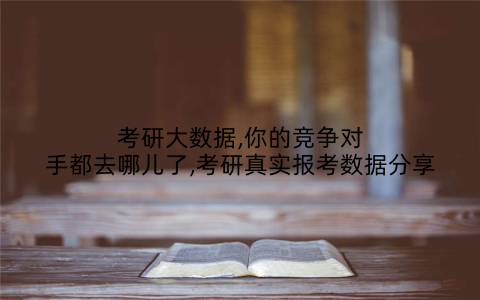 考研大数据,你的竞争对手都去哪儿了,考研真实报考数据分享