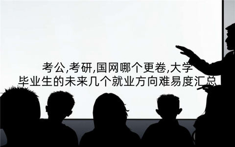 考公,考研,国网哪个更卷,大学毕业生的未来几个就业方向难易度汇总