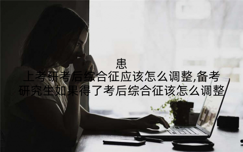 患上考研考后综合征应该怎么调整,备考研究生如果得了考后综合征该怎么调整