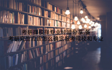 考研择校择专业经验分享,备考研究生应该怎么确定报考院校和专业