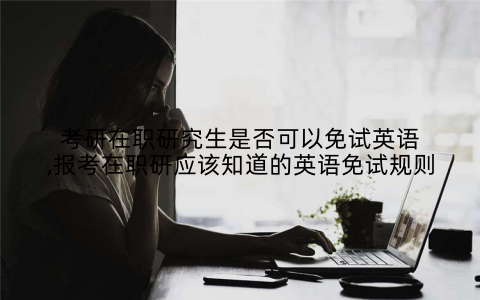 考研在职研究生是否可以免试英语,报考在职研应该知道的英语免试规则