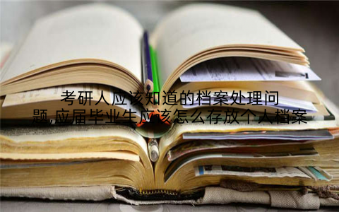 考研人应该知道的档案处理问题,应届毕业生应该怎么存放个人档案