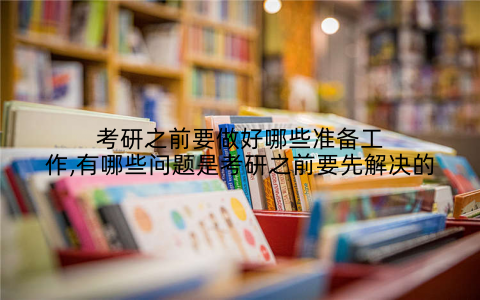 考研之前要做好哪些准备工作,有哪些问题是考研之前要先解决的