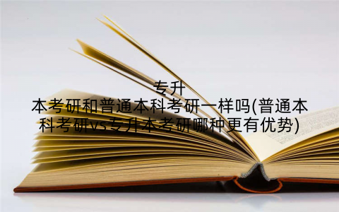 专升本考研和普通本科考研一样吗(普通本科考研vs专升本考研哪种更有优势)