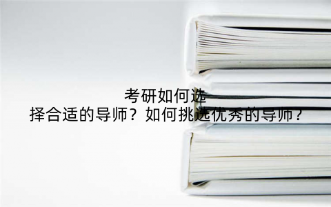 考研如何选择合适的导师？如何挑选优秀的导师？