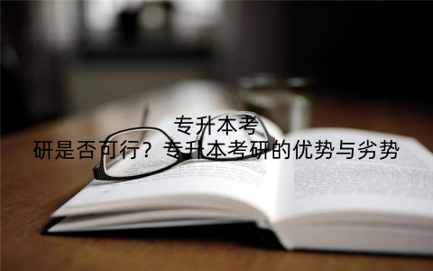 专升本考研是否可行?专升本考研的优势与劣势