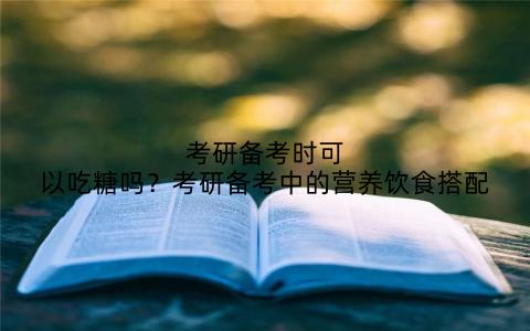 考研备考时可以吃糖吗?考研备考中的营养饮食搭配