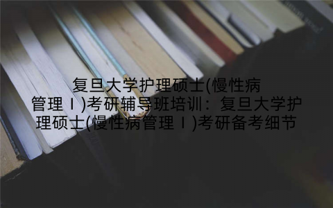 复旦大学护理硕士(慢性病管理Ⅰ)考研辅导班培训:复旦大学护理硕士(慢性病管理Ⅰ)考研备考细节
