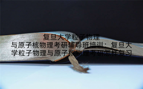 复旦大学粒子物理与原子核物理考研辅导班培训：复旦大学粒子物理与原子核物理考研怎样复习