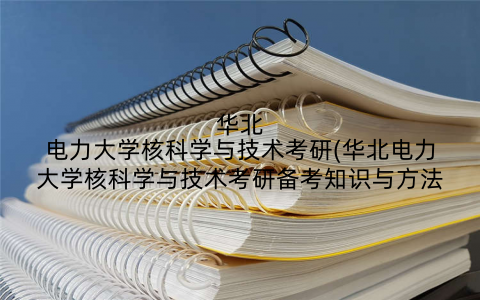 华北电力大学核科学与技术考研(华北电力大学核科学与技术考研备考知识与方法