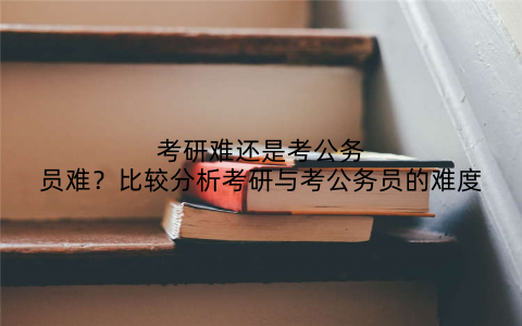 考研难还是考公务员难?比较分析考研与考公务员的难度
