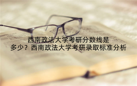 西南政法大学考研分数线是多少?西南政法大学考研录取标准分析
