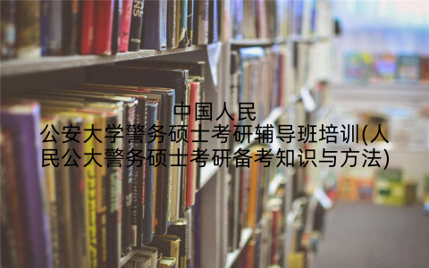 中国人民公安大学警务硕士考研辅导班培训(人民公大警务硕士考研备考知识与方法)
