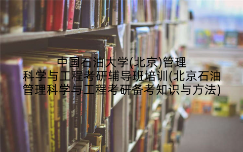 中国石油大学(北京)管理科学与工程考研辅导班培训(北京石油管理科学与工程考研备考知识与方法)