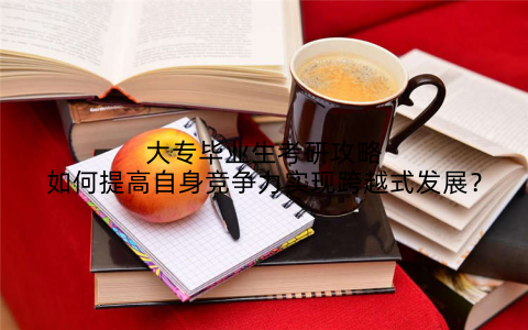 大专毕业生考研攻略如何提高自身竞争力实现跨越式发展？