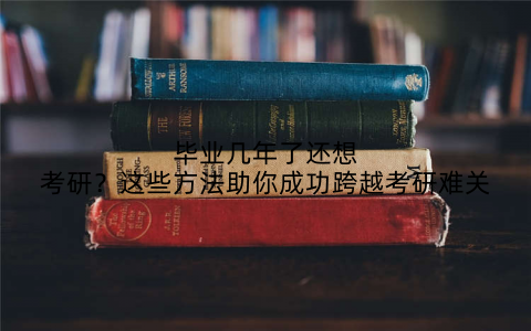 毕业几年了还想考研?这些方法助你成功跨越考研难关