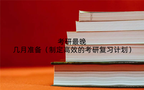考研最晚几月准备（制定高效的考研复习计划）
