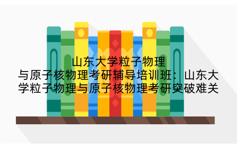 山东大学粒子物理与原子核物理考研辅导培训班：山东大学粒子物理与原子核物理考研突破难关
