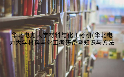 华北电力大学材料与化工考研(华北电力大学材料与化工考研备考知识与方法