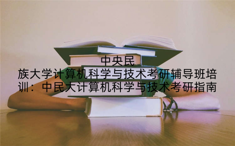 中央民族大学计算机科学与技术考研辅导班培训：中民大计算机科学与技术考研指南