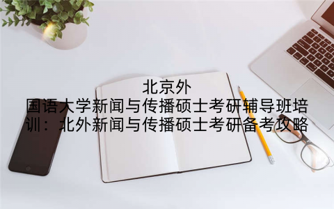 北京外国语大学新闻与传播硕士考研辅导班培训：北外新闻与传播硕士考研备考攻略