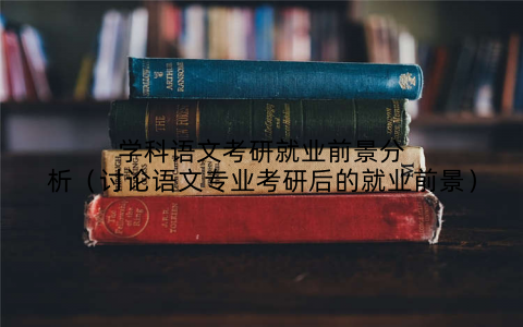 学科语文考研就业前景分析(讨论语文专业考研后的就业前景)