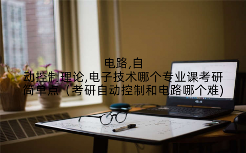电路,自动控制理论,电子技术哪个专业课考研简单点(考研自动控制和电路哪个难)