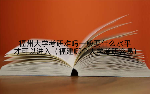 福州大学考研难吗一般要什么水平才可以进入(福建哪个大学考研容易)