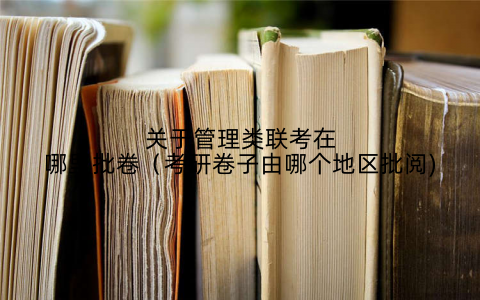关于管理类联考在哪里批卷(考研卷子由哪个地区批阅)