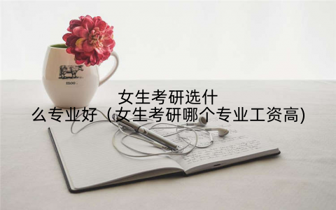女生考研选什么专业好(女生考研哪个专业工资高)