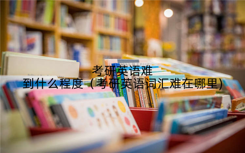 考研英语难到什么程度（考研英语词汇难在哪里)