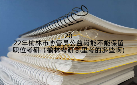2022年榆林市协管员公益岗能不能保留职位考研(榆林考研哪里考的多些啊)