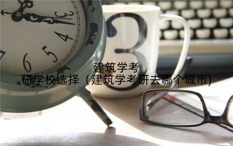 建筑学考研学校选择(建筑学考研去哪个城市)