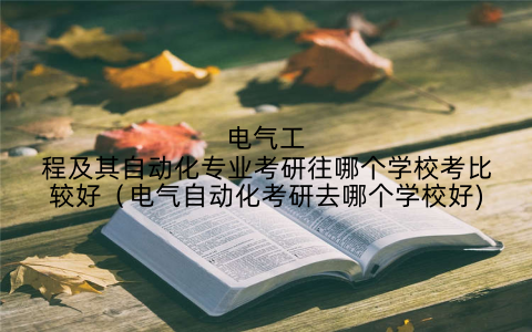 电气工程及其自动化专业考研往哪个学校考比较好(电气自动化考研去哪个学校好)