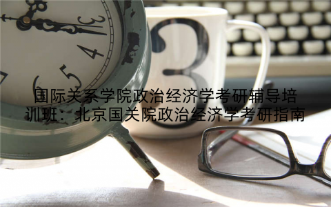 国际关系学院政治经济学考研辅导培训班：北京国关院政治经济学考研指南