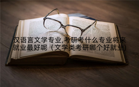 汉语言文学专业,考研考什么专业将来就业最好呢（文学类考研哪个好就业)