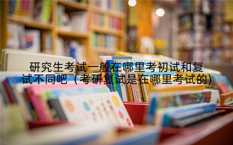 研究生考试一般在哪里考初试和复试不同吧（考研复试是在哪里考试的)
