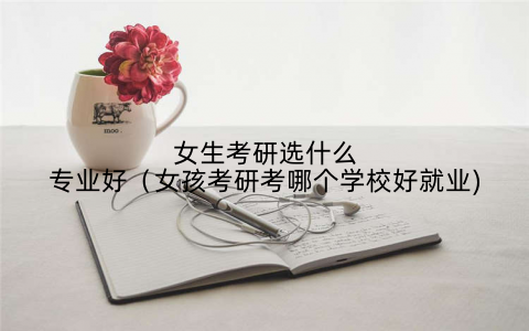 女生考研选什么专业好（女孩考研考哪个学校好就业)