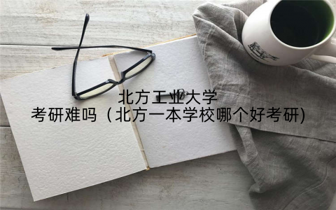 北方工业大学考研难吗(北方一本学校哪个好考研)