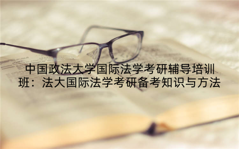 中国政法大学国际法学考研辅导培训班：法大国际法学考研备考知识与方法