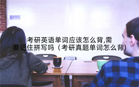 考研英语单词应该怎么背,需要记住拼写吗(考研真题单词怎么背)
