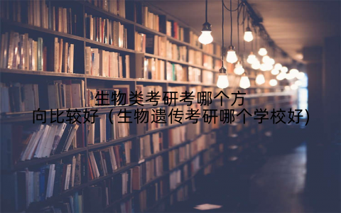 生物类考研考哪个方向比较好（生物遗传考研哪个学校好)