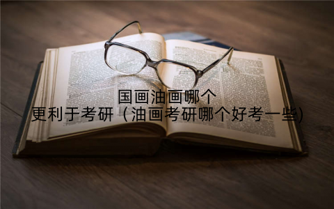 国画油画哪个更利于考研(油画考研哪个好考一些)