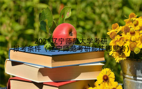 2021辽宁师范大学考研报考条件（辽宁师范考研能往哪里考)