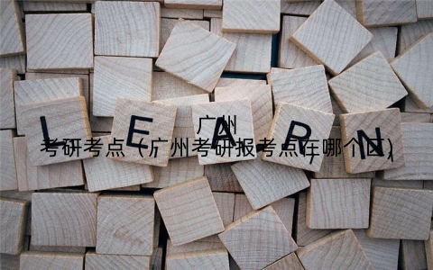 广州考研考点（广州考研报考点在哪个区)
