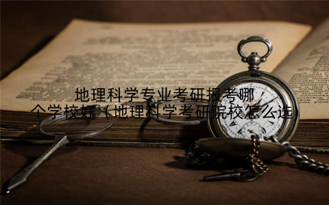 地理科学专业考研报考哪个学校好(地理科学考研院校怎么选)