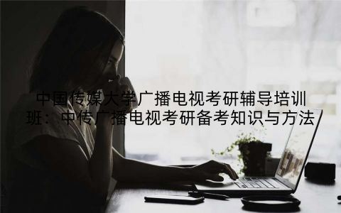 中国传媒大学广播电视考研辅导培训班：中传广播电视考研备考知识与方法